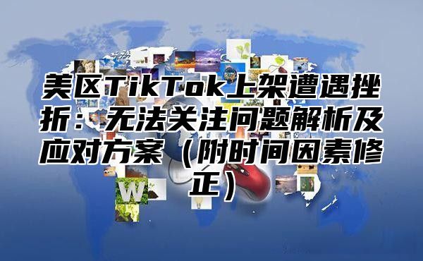 美区TikTok上架遭遇挫折：无法关注问题解析及应对方案附时间因素修正