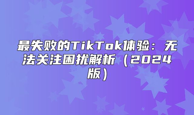 最失败的TikTok体验：无法关注困扰解析2025版