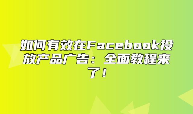如何有效在Facebook投放产品广告：全面教程来了！