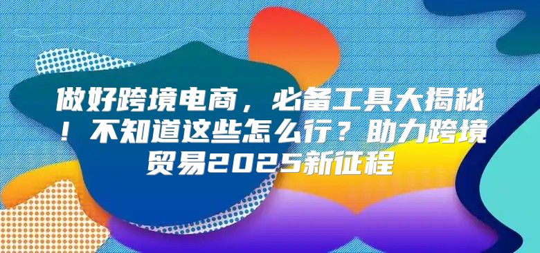 做好跨境电商，必备工具大揭秘！不知道这些怎么行？助力跨境贸易2025新征程