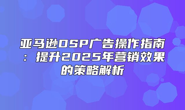 亚马逊DSP广告操作指南：提升2025年营销效果的策略解析