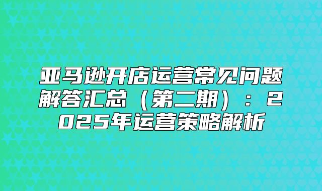 亚马逊开店运营常见问题解答汇总第二期：2025年运营策略解析