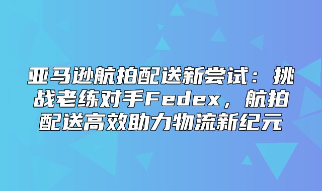 亚马逊航拍配送新尝试：挑战老练对手Fedex，航拍配送高效助力物流新纪元