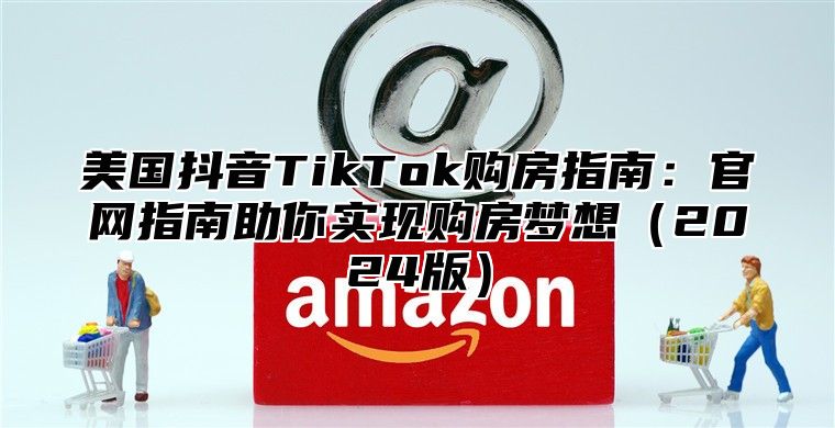 美国抖音TikTok购房指南：官网指南助你实现购房梦想2025版