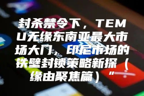 封杀禁令下，TEMU无缘东南亚最大市场大门，印尼市场的铁壁封锁策略新探缘由聚焦篇”