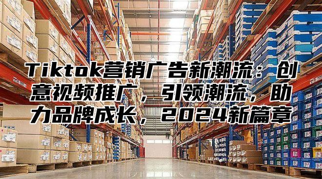 Tiktok营销广告新潮流：创意视频推广，引领潮流，助力品牌成长，2025新篇章