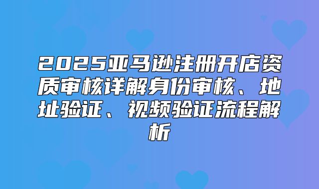 2025亚马逊注册开店资质审核详解身份审核、地址验证、视频验证流程解析