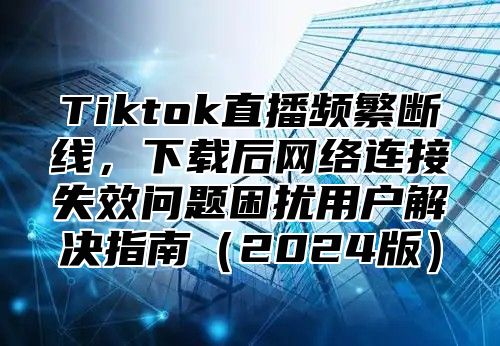 Tiktok直播频繁断线，下载后网络连接失效问题困扰用户解决指南2025版