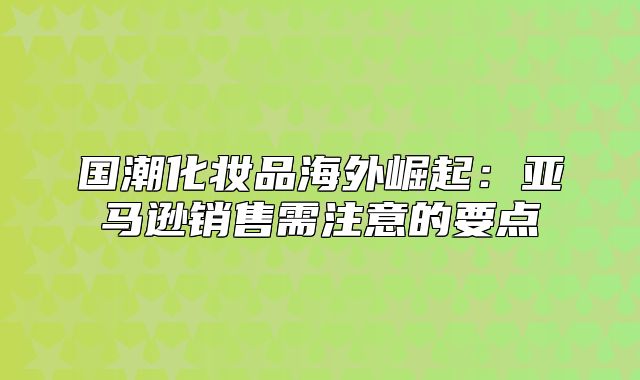 国潮化妆品海外崛起：亚马逊销售需注意的要点