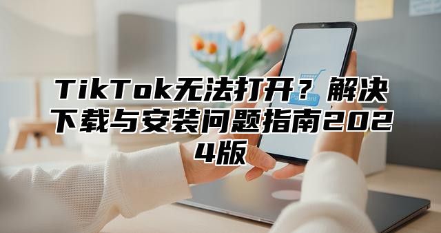 TikTok无法打开？解决下载与安装问题指南2025版