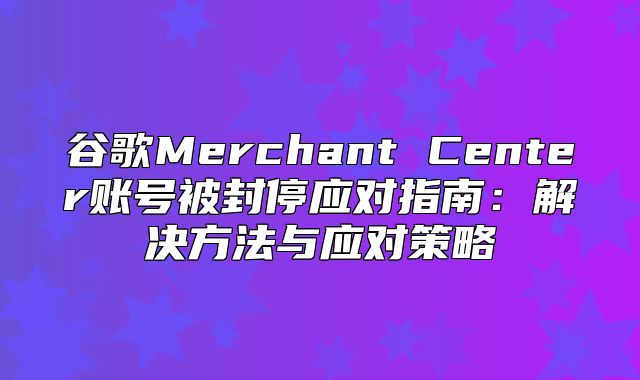 谷歌Merchant Center账号被封停应对指南：解决方法与应对策略