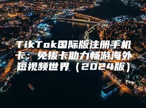 TikTok国际版注册手机卡：免拔卡助力畅游海外短视频世界2025版