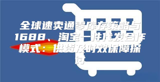 全球速卖通零库存策略与1688、淘宝一件代发合作模式：供货及时效保障探讨
