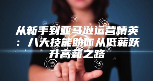 从新手到亚马逊运营精英：八大技能助你从低薪跃升高薪之路