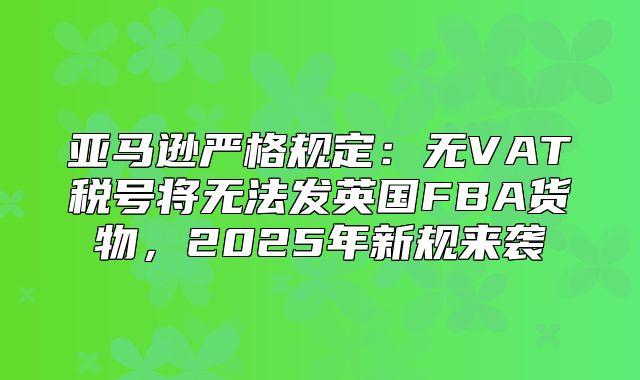 亚马逊严格规定：无VAT税号将无法发英国FBA货物，2025年新规来袭
