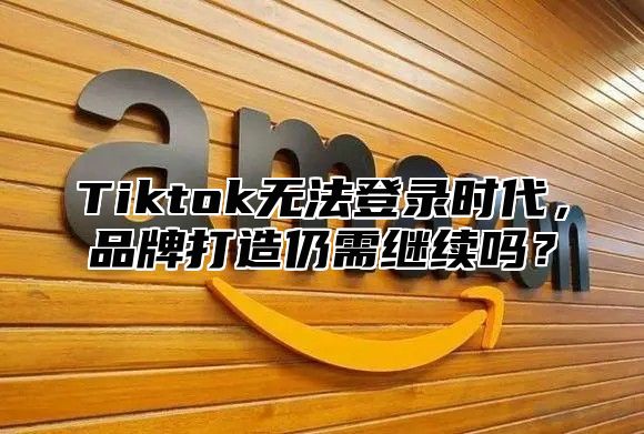 Tiktok无法登录时代，品牌打造仍需继续吗？