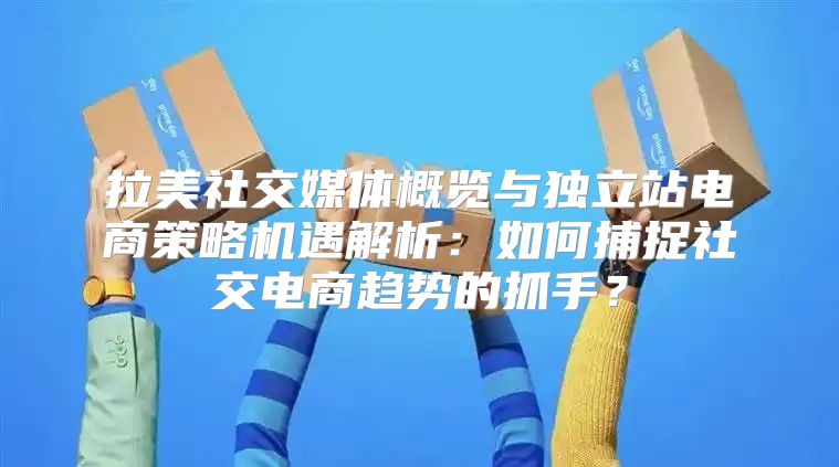 拉美社交媒体概览与独立站电商策略机遇解析：如何捕捉社交电商趋势的抓手？