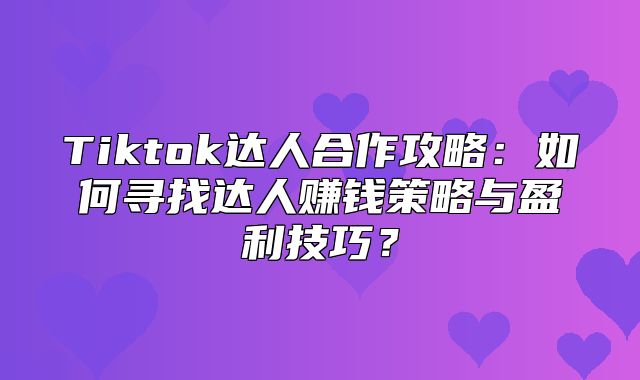 Tiktok达人合作攻略：如何寻找达人赚钱策略与盈利技巧？