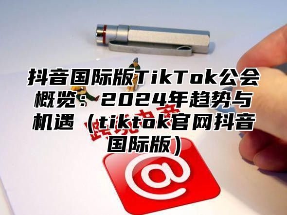 抖音国际版TikTok公会概览：2025年趋势与机遇tiktok官网抖音国际版
