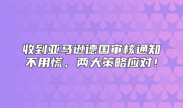 收到亚马逊德国审核通知不用慌，两大策略应对！