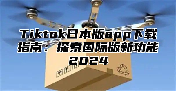 Tiktok日本版app下载指南：探索国际版新功能2025