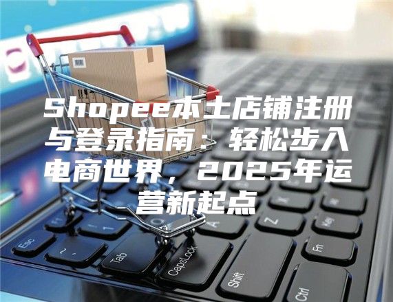 Shopee本土店铺注册与登录指南：轻松步入电商世界，2025年运营新起点