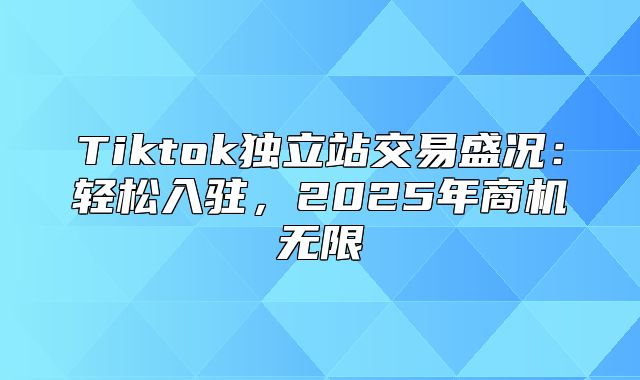 Tiktok独立站交易盛况：轻松入驻，2025年商机无限