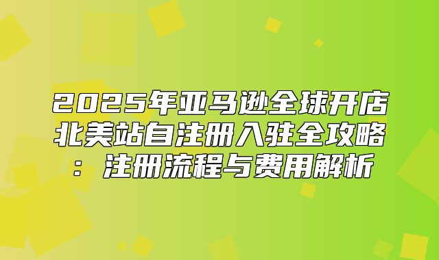 2025年亚马逊全球开店北美站自注册入驻全攻略：注册流程与费用解析