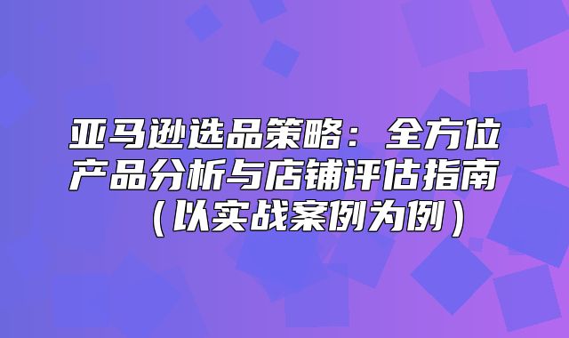 亚马逊选品策略：全方位产品分析与店铺评估指南以实战案例为例