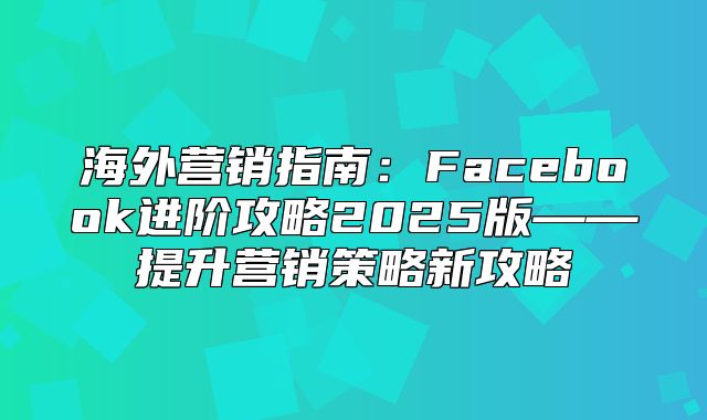 海外营销指南：Facebook进阶攻略2025版——提升营销策略新攻略