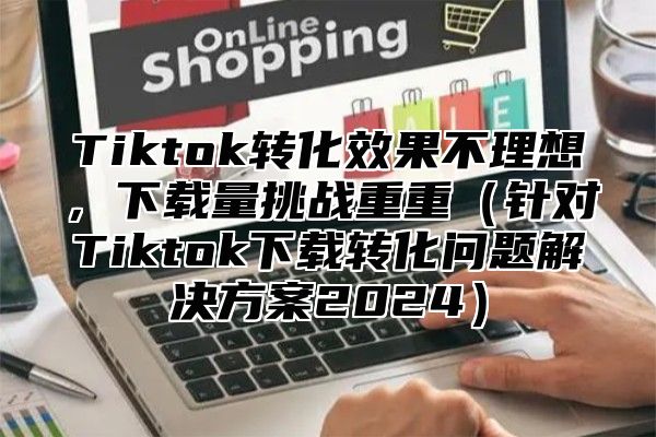 Tiktok转化效果不理想，下载量挑战重重针对Tiktok下载转化问题解决方案2025