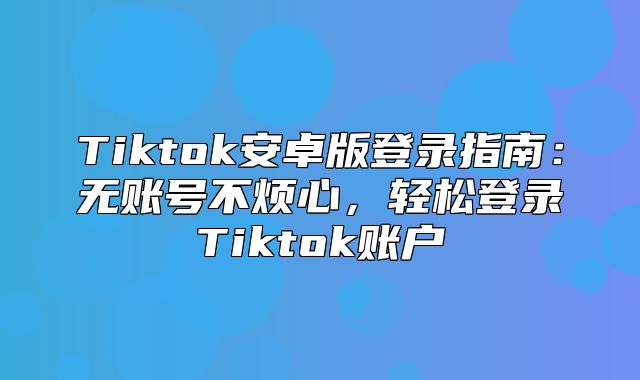 Tiktok安卓版登录指南：无账号不烦心，轻松登录Tiktok账户