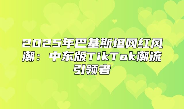 2025年巴基斯坦网红风潮：中东版TikTok潮流引领者
