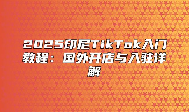 2025印尼TikTok入门教程：国外开店与入驻详解