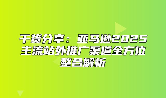 干货分享：亚马逊2025主流站外推广渠道全方位整合解析
