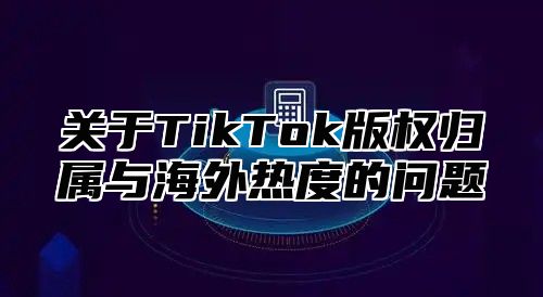 关于TikTok版权归属与海外热度的问题