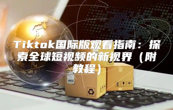 Tiktok国际版观看指南：探索全球短视频的新视界附教程