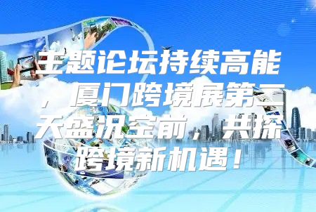 主题论坛持续高能，厦门跨境展第二天盛况空前，共探跨境新机遇！