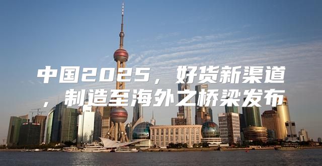 中国2025，好货新渠道，制造至海外之桥梁发布