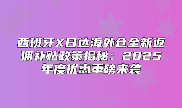 西班牙X日达海外仓全新返佣补贴政策揭秘：2025年度优惠重磅来袭