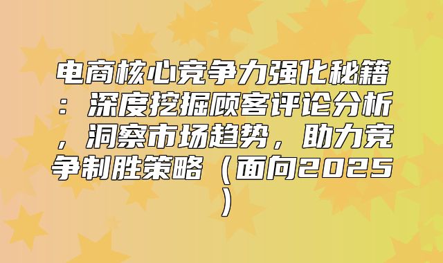 电商核心竞争力强化秘籍：深度挖掘顾客评论分析，洞察市场趋势，助力竞争制胜策略面向2025