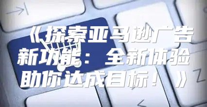 探索亚马逊广告新功能：全新体验助你达成目标！