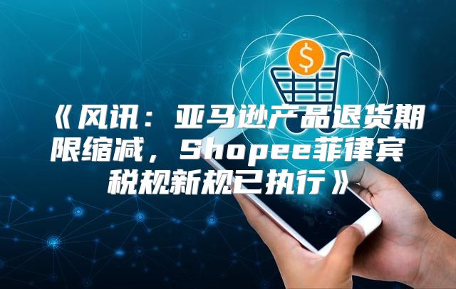 风讯：亚马逊产品退货期限缩减，Shopee菲律宾税规新规已执行