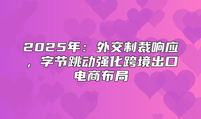 2025年：外交制裁响应，字节跳动强化跨境出口电商布局