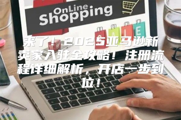 来了！2025亚马逊新卖家入驻全攻略！注册流程详细解析，开店一步到位！