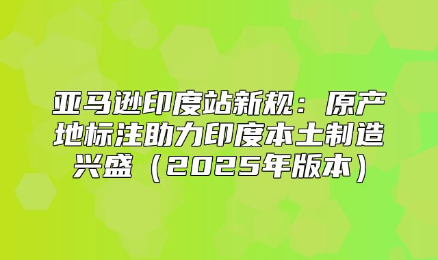 亚马逊印度站新规：原产地标注助力印度本土制造兴盛2025年版本