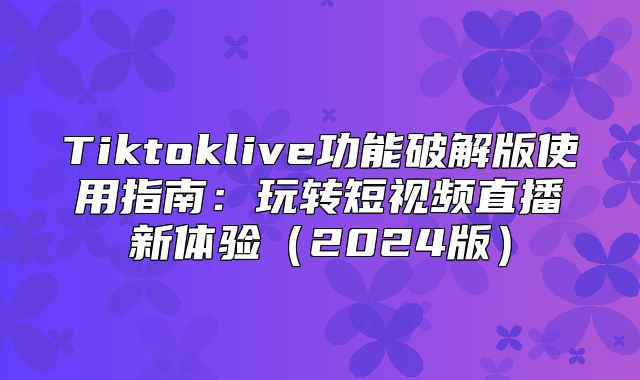 Tiktoklive功能破解版使用指南：玩转短视频直播新体验2025版