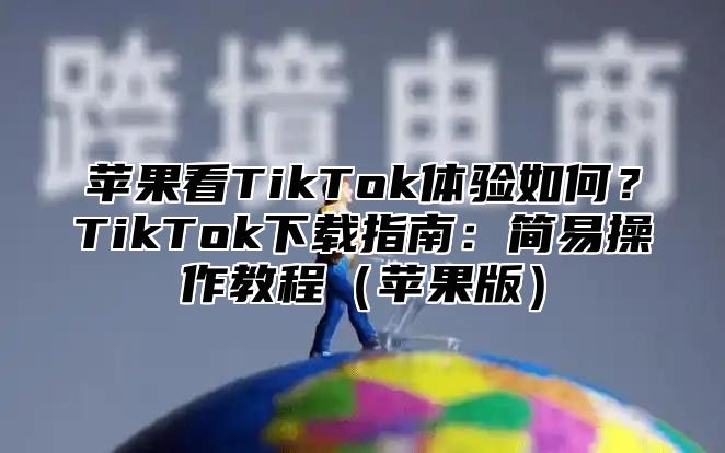 苹果看TikTok体验如何？TikTok下载指南：简易操作教程苹果版