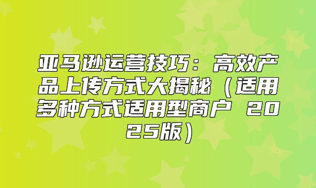 亚马逊运营技巧：高效产品上传方式大揭秘适用多种方式适用型商户 2025版