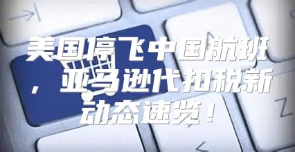 美国停飞中国航班，亚马逊代扣税新动态速览！